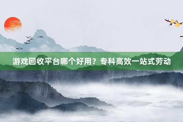 游戏回收平台哪个好用？专科高效一站式劳动