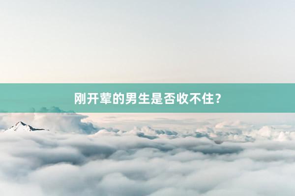 刚开荤的男生是否收不住？