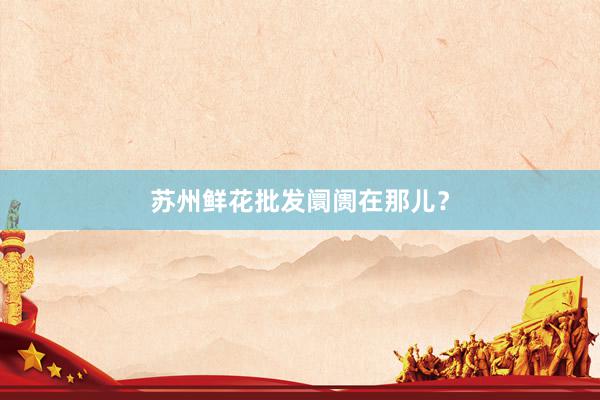 苏州鲜花批发阛阓在那儿？